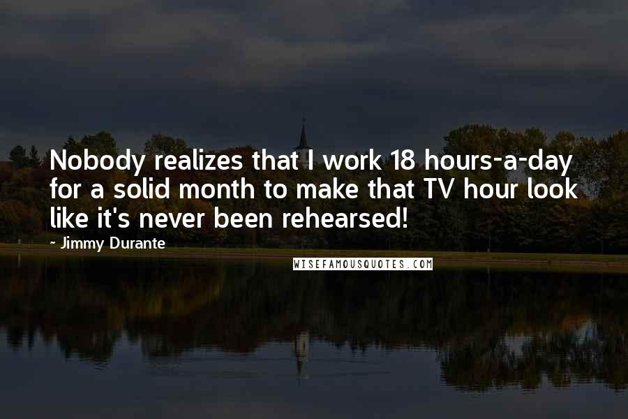 Jimmy Durante Quotes: Nobody realizes that I work 18 hours-a-day for a solid month to make that TV hour look like it's never been rehearsed!