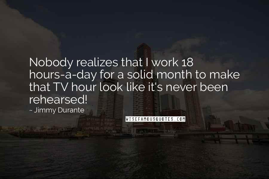 Jimmy Durante Quotes: Nobody realizes that I work 18 hours-a-day for a solid month to make that TV hour look like it's never been rehearsed!