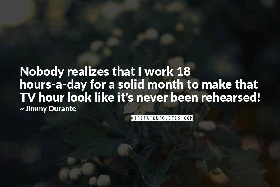 Jimmy Durante Quotes: Nobody realizes that I work 18 hours-a-day for a solid month to make that TV hour look like it's never been rehearsed!