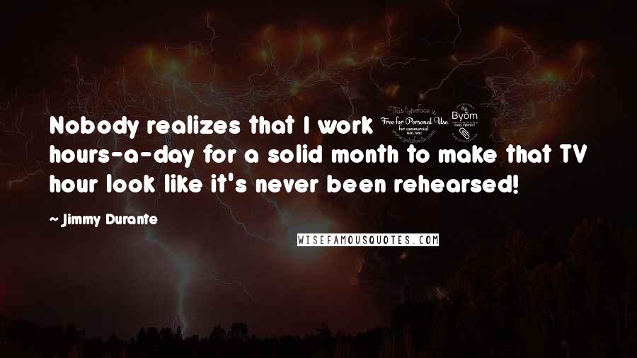 Jimmy Durante Quotes: Nobody realizes that I work 18 hours-a-day for a solid month to make that TV hour look like it's never been rehearsed!