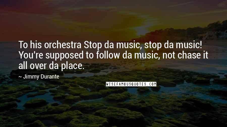 Jimmy Durante Quotes: To his orchestra Stop da music, stop da music! You're supposed to follow da music, not chase it all over da place.