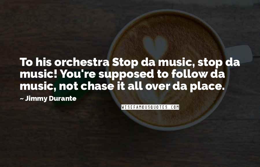 Jimmy Durante Quotes: To his orchestra Stop da music, stop da music! You're supposed to follow da music, not chase it all over da place.