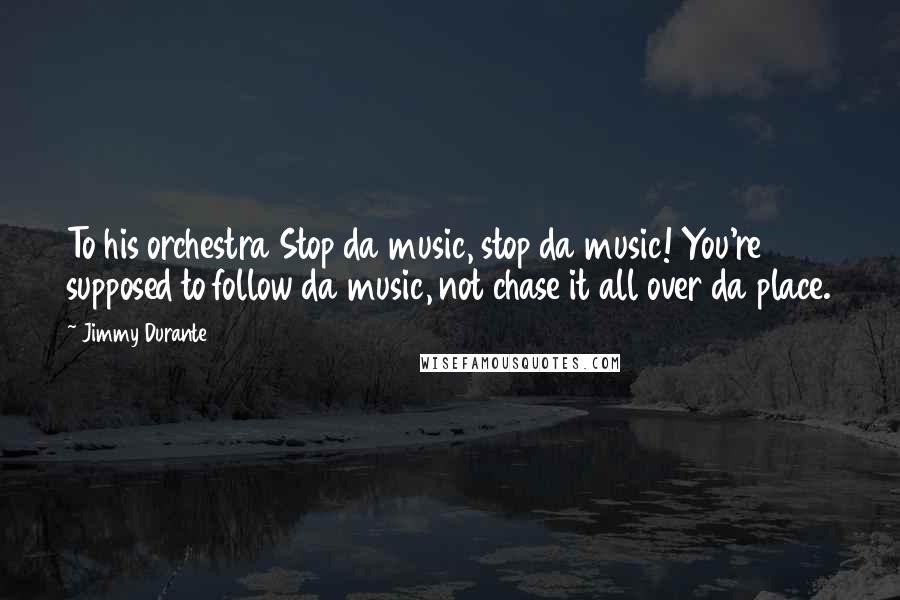 Jimmy Durante Quotes: To his orchestra Stop da music, stop da music! You're supposed to follow da music, not chase it all over da place.