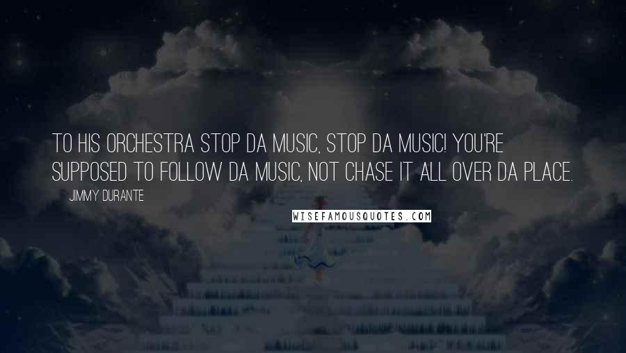 Jimmy Durante Quotes: To his orchestra Stop da music, stop da music! You're supposed to follow da music, not chase it all over da place.