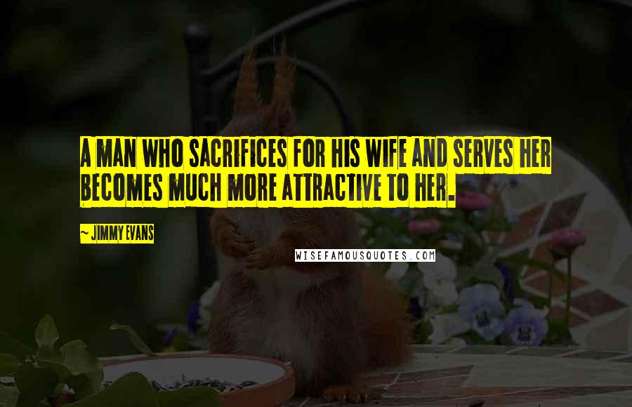 Jimmy Evans Quotes: A man who sacrifices for his wife and serves her becomes much more attractive to her.