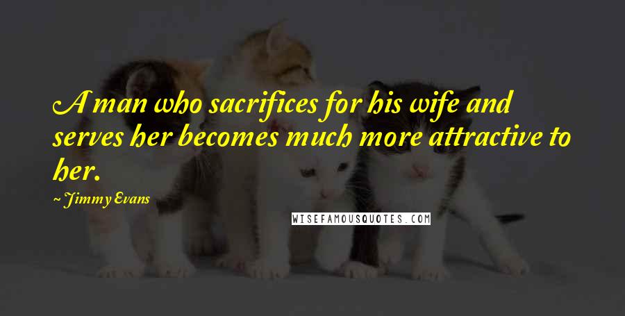 Jimmy Evans Quotes: A man who sacrifices for his wife and serves her becomes much more attractive to her.