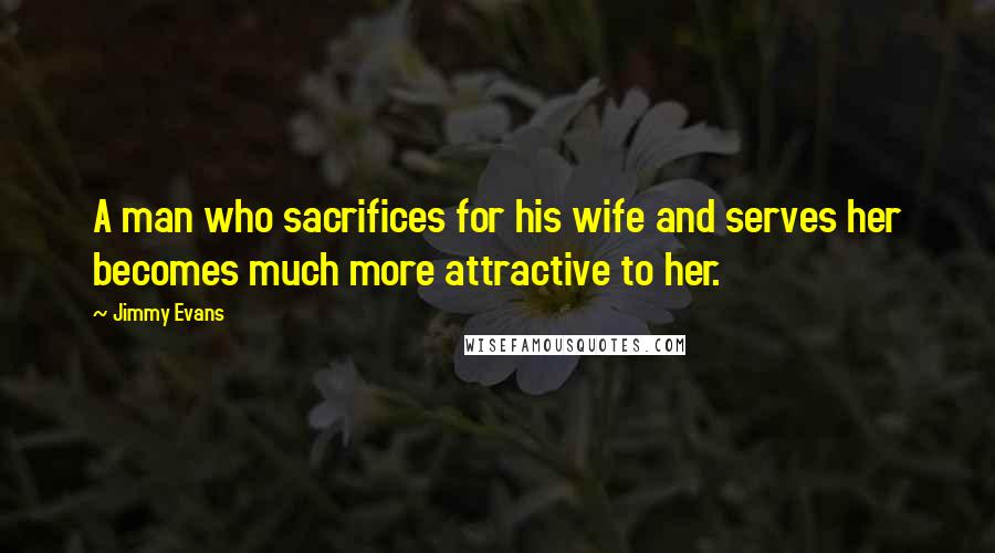 Jimmy Evans Quotes: A man who sacrifices for his wife and serves her becomes much more attractive to her.