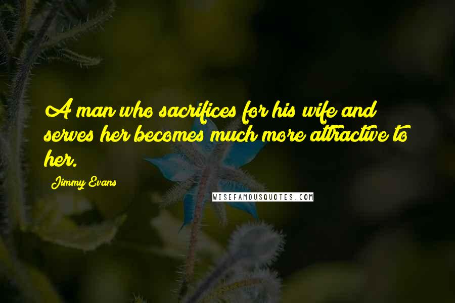 Jimmy Evans Quotes: A man who sacrifices for his wife and serves her becomes much more attractive to her.