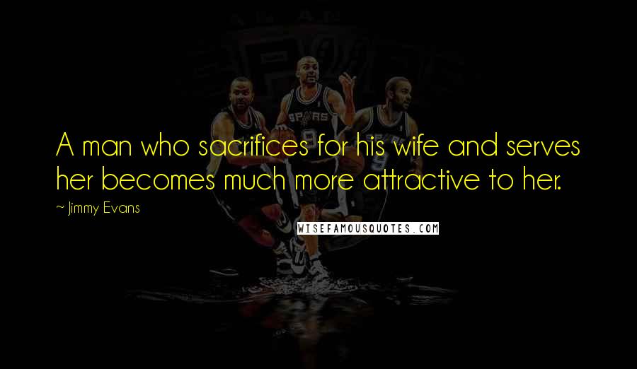 Jimmy Evans Quotes: A man who sacrifices for his wife and serves her becomes much more attractive to her.