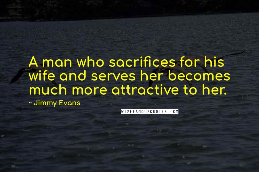 Jimmy Evans Quotes: A man who sacrifices for his wife and serves her becomes much more attractive to her.