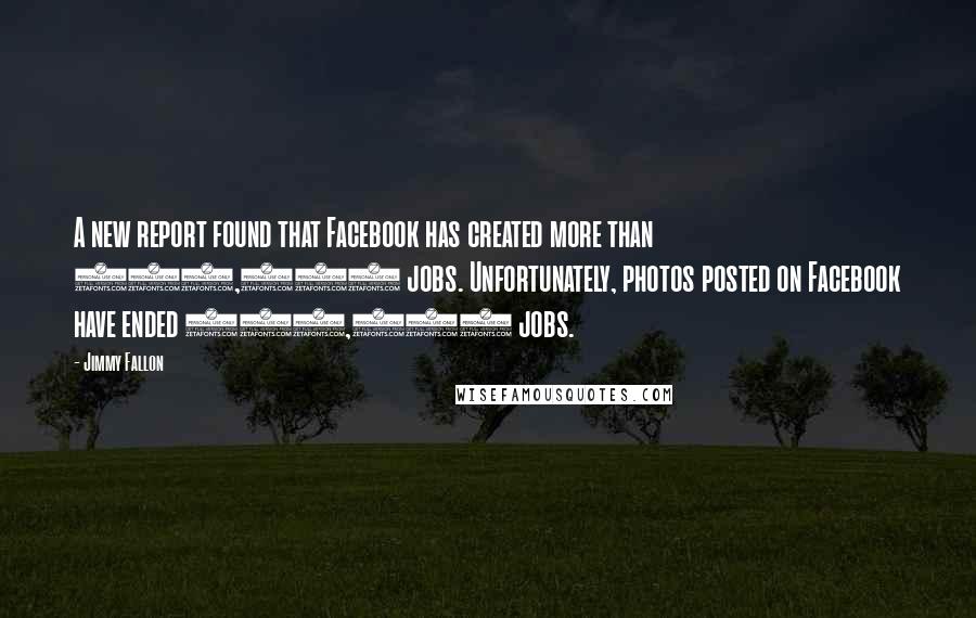 Jimmy Fallon Quotes: A new report found that Facebook has created more than 450,000 jobs. Unfortunately, photos posted on Facebook have ended 550,000 jobs.