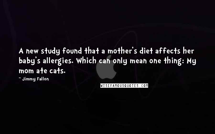 Jimmy Fallon Quotes: A new study found that a mother's diet affects her baby's allergies. Which can only mean one thing: My mom ate cats.