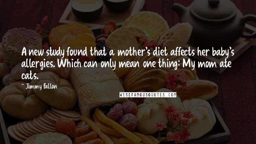 Jimmy Fallon Quotes: A new study found that a mother's diet affects her baby's allergies. Which can only mean one thing: My mom ate cats.