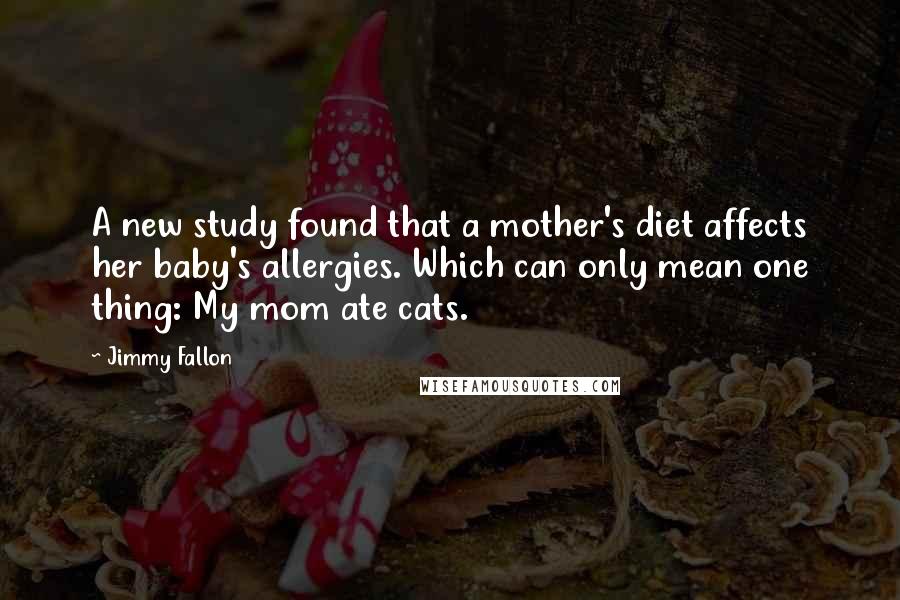 Jimmy Fallon Quotes: A new study found that a mother's diet affects her baby's allergies. Which can only mean one thing: My mom ate cats.