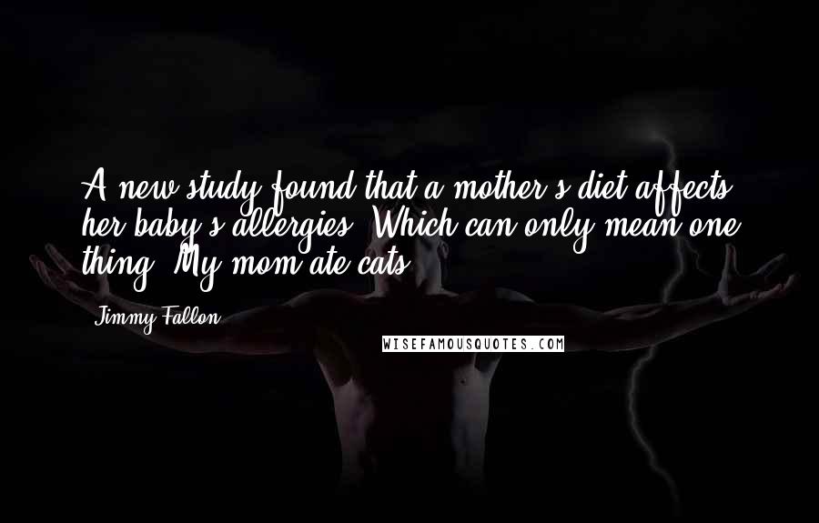 Jimmy Fallon Quotes: A new study found that a mother's diet affects her baby's allergies. Which can only mean one thing: My mom ate cats.