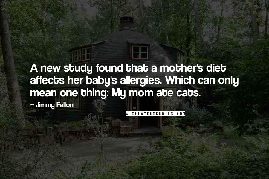 Jimmy Fallon Quotes: A new study found that a mother's diet affects her baby's allergies. Which can only mean one thing: My mom ate cats.