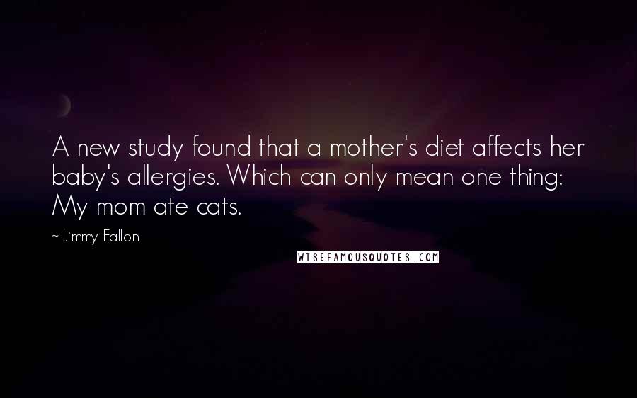 Jimmy Fallon Quotes: A new study found that a mother's diet affects her baby's allergies. Which can only mean one thing: My mom ate cats.