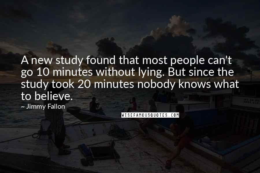 Jimmy Fallon Quotes: A new study found that most people can't go 10 minutes without lying. But since the study took 20 minutes nobody knows what to believe.