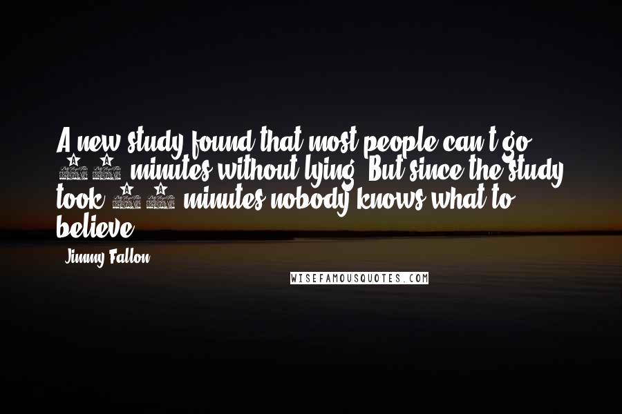 Jimmy Fallon Quotes: A new study found that most people can't go 10 minutes without lying. But since the study took 20 minutes nobody knows what to believe.