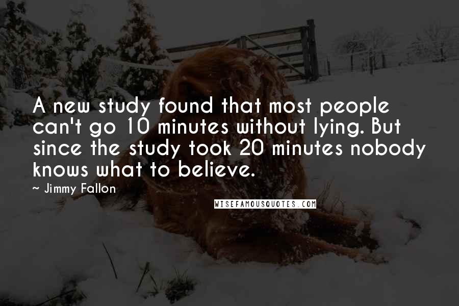 Jimmy Fallon Quotes: A new study found that most people can't go 10 minutes without lying. But since the study took 20 minutes nobody knows what to believe.