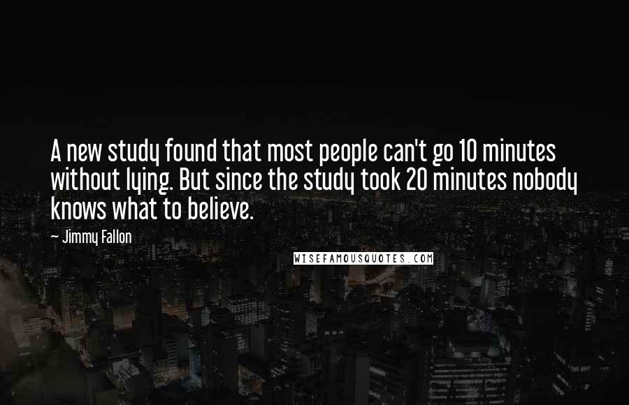 Jimmy Fallon Quotes: A new study found that most people can't go 10 minutes without lying. But since the study took 20 minutes nobody knows what to believe.