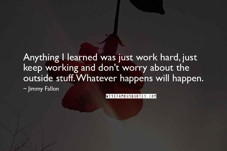 Jimmy Fallon Quotes: Anything I learned was just work hard, just keep working and don't worry about the outside stuff. Whatever happens will happen.