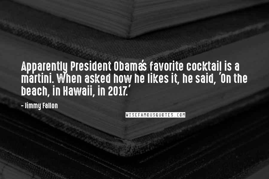 Jimmy Fallon Quotes: Apparently President Obama's favorite cocktail is a martini. When asked how he likes it, he said, 'On the beach, in Hawaii, in 2017.'