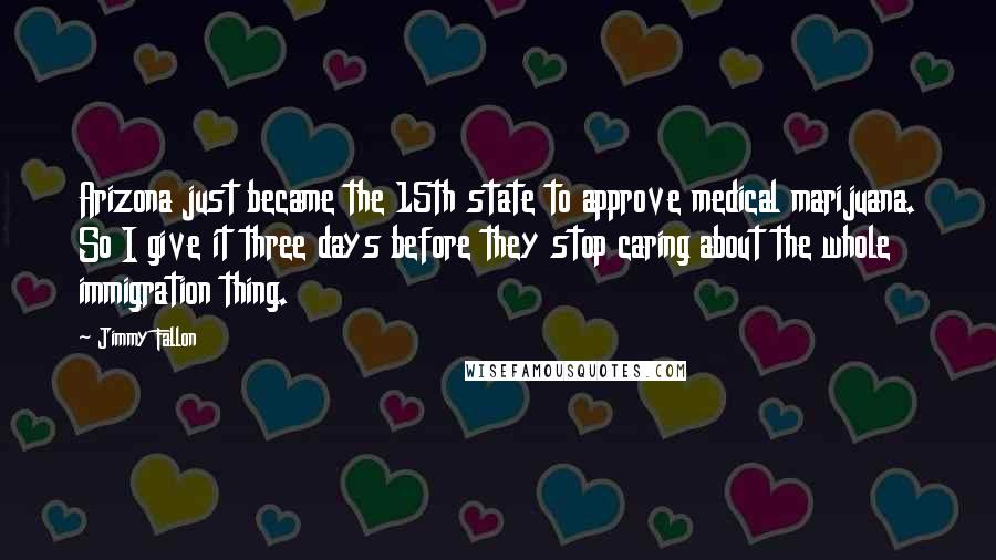 Jimmy Fallon Quotes: Arizona just became the 15th state to approve medical marijuana. So I give it three days before they stop caring about the whole immigration thing.