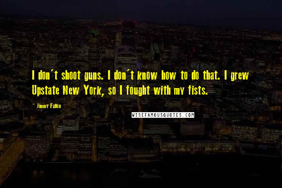 Jimmy Fallon Quotes: I don't shoot guns. I don't know how to do that. I grew Upstate New York, so I fought with my fists.