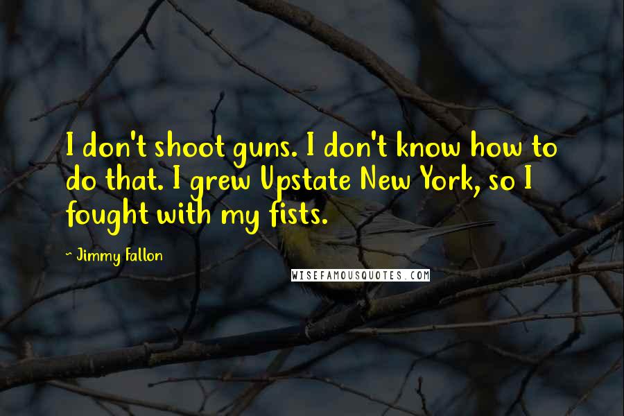 Jimmy Fallon Quotes: I don't shoot guns. I don't know how to do that. I grew Upstate New York, so I fought with my fists.