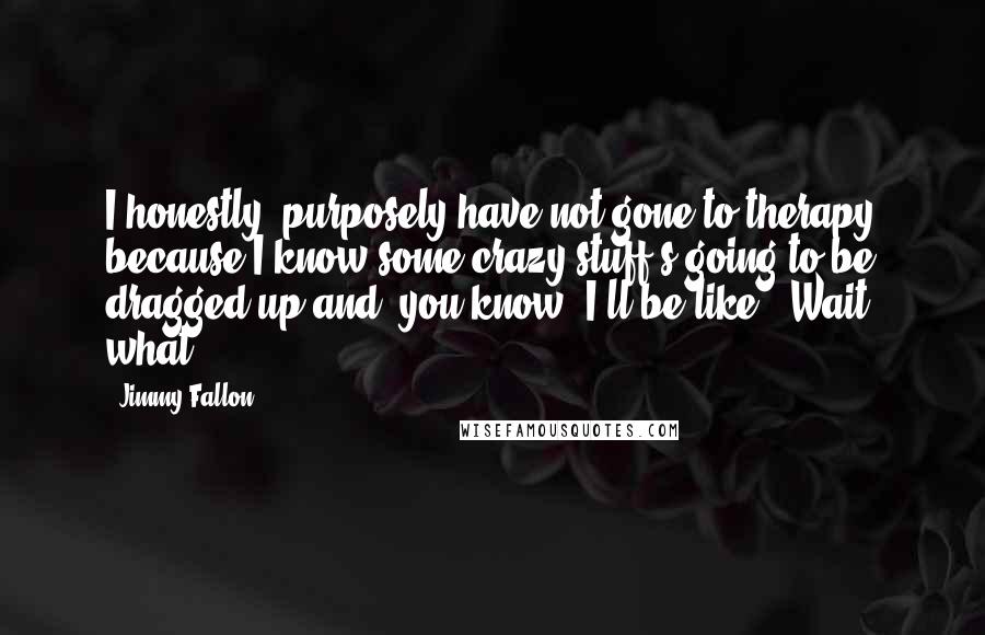 Jimmy Fallon Quotes: I honestly, purposely have not gone to therapy because I know some crazy stuff's going to be dragged up and, you know, I'll be like, 'Wait, what?'