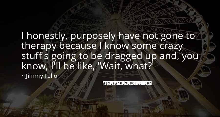 Jimmy Fallon Quotes: I honestly, purposely have not gone to therapy because I know some crazy stuff's going to be dragged up and, you know, I'll be like, 'Wait, what?'