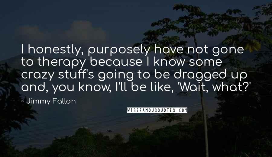 Jimmy Fallon Quotes: I honestly, purposely have not gone to therapy because I know some crazy stuff's going to be dragged up and, you know, I'll be like, 'Wait, what?'