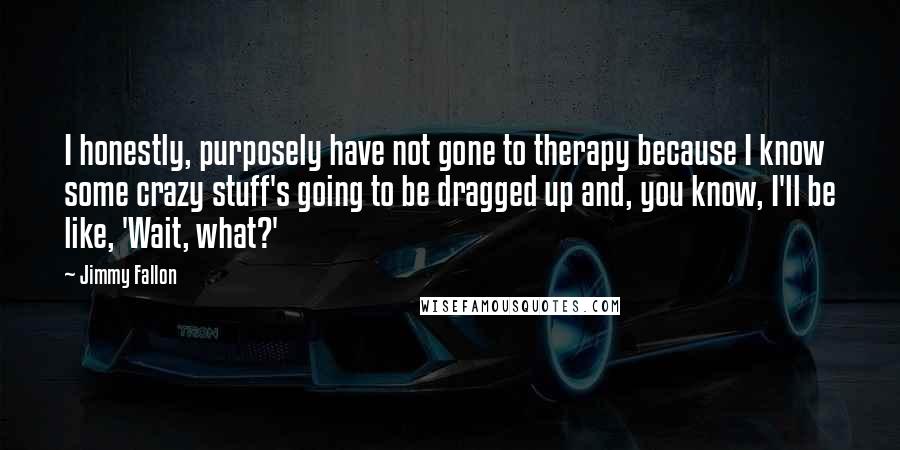 Jimmy Fallon Quotes: I honestly, purposely have not gone to therapy because I know some crazy stuff's going to be dragged up and, you know, I'll be like, 'Wait, what?'
