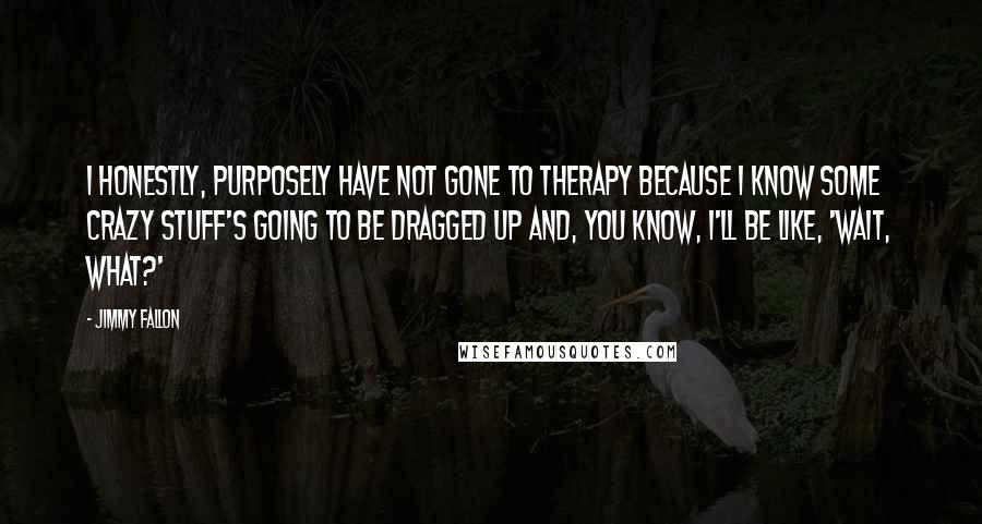 Jimmy Fallon Quotes: I honestly, purposely have not gone to therapy because I know some crazy stuff's going to be dragged up and, you know, I'll be like, 'Wait, what?'
