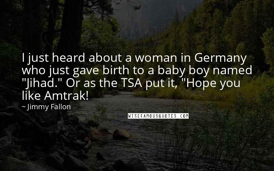 Jimmy Fallon Quotes: I just heard about a woman in Germany who just gave birth to a baby boy named "Jihad." Or as the TSA put it, "Hope you like Amtrak!