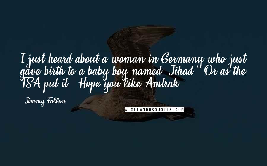 Jimmy Fallon Quotes: I just heard about a woman in Germany who just gave birth to a baby boy named "Jihad." Or as the TSA put it, "Hope you like Amtrak!