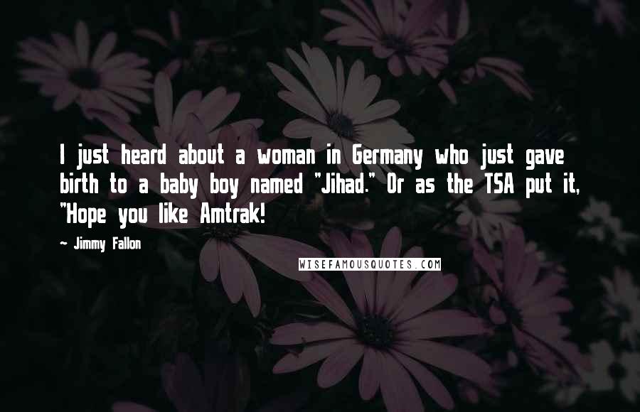 Jimmy Fallon Quotes: I just heard about a woman in Germany who just gave birth to a baby boy named "Jihad." Or as the TSA put it, "Hope you like Amtrak!