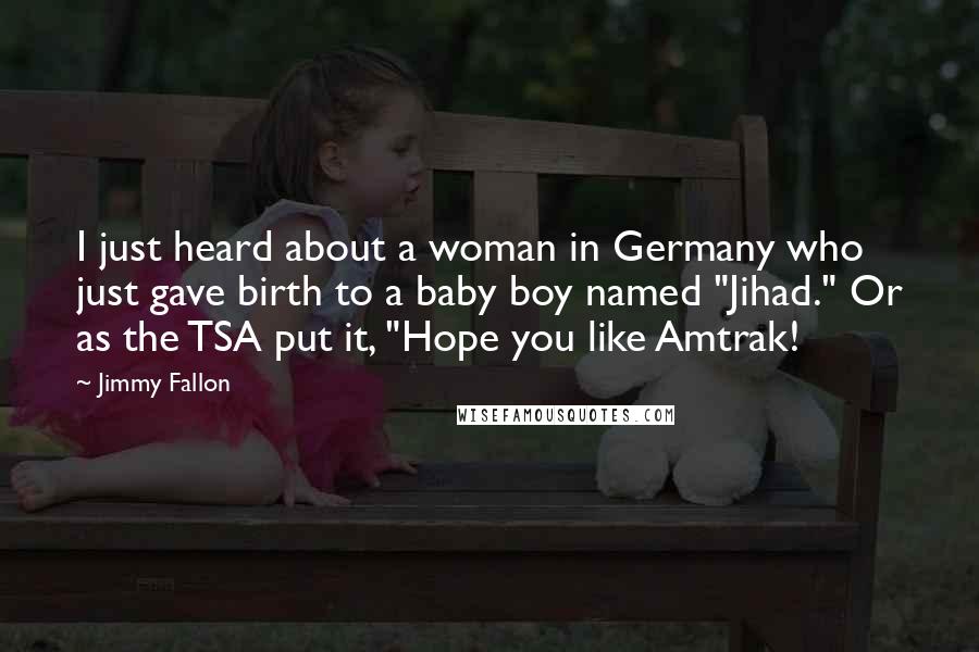 Jimmy Fallon Quotes: I just heard about a woman in Germany who just gave birth to a baby boy named "Jihad." Or as the TSA put it, "Hope you like Amtrak!