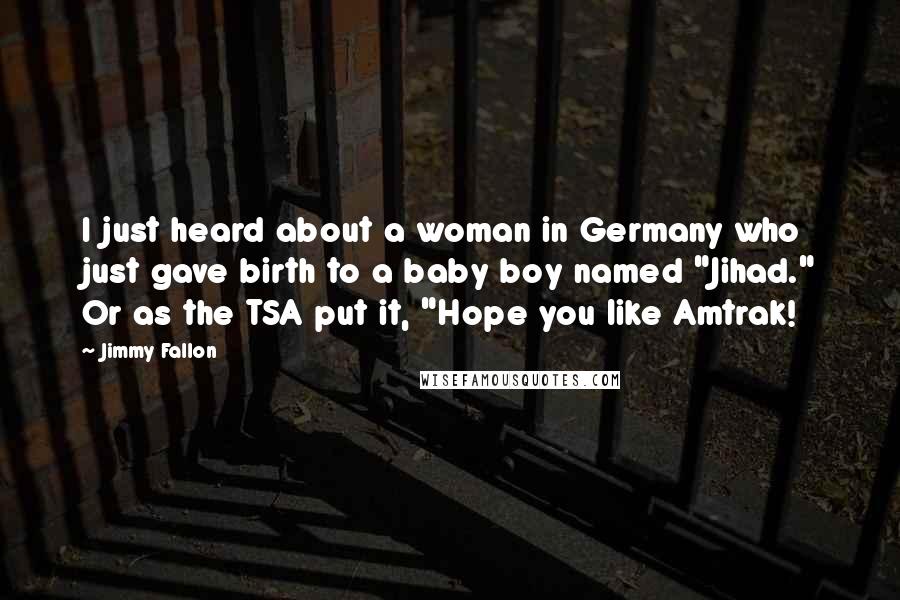 Jimmy Fallon Quotes: I just heard about a woman in Germany who just gave birth to a baby boy named "Jihad." Or as the TSA put it, "Hope you like Amtrak!