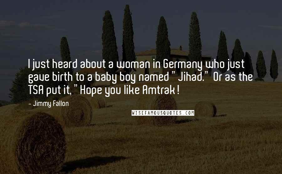 Jimmy Fallon Quotes: I just heard about a woman in Germany who just gave birth to a baby boy named "Jihad." Or as the TSA put it, "Hope you like Amtrak!