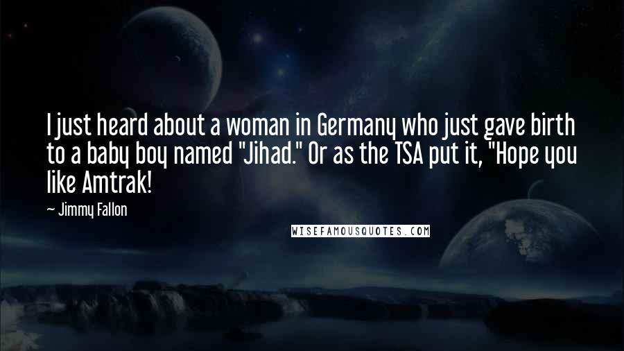 Jimmy Fallon Quotes: I just heard about a woman in Germany who just gave birth to a baby boy named "Jihad." Or as the TSA put it, "Hope you like Amtrak!