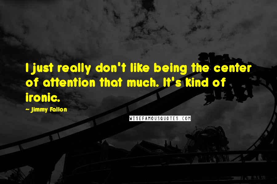 Jimmy Fallon Quotes: I just really don't like being the center of attention that much. It's kind of ironic.