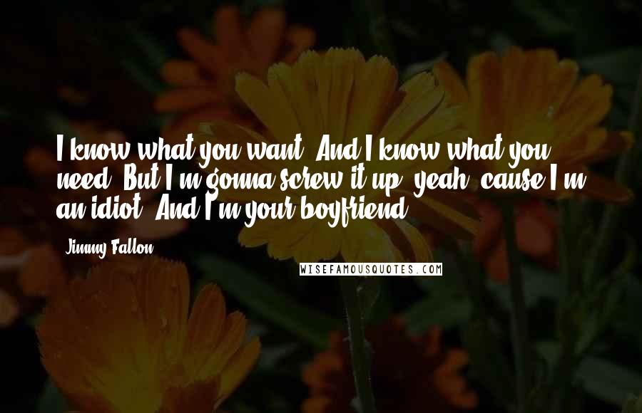 Jimmy Fallon Quotes: I know what you want. And I know what you need. But I'm gonna screw it up, yeah, cause I'm an idiot. And I'm your boyfriend.