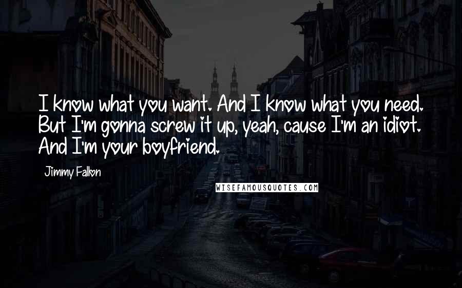 Jimmy Fallon Quotes: I know what you want. And I know what you need. But I'm gonna screw it up, yeah, cause I'm an idiot. And I'm your boyfriend.