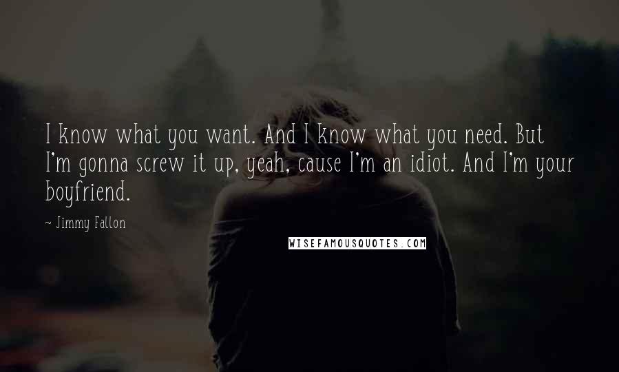 Jimmy Fallon Quotes: I know what you want. And I know what you need. But I'm gonna screw it up, yeah, cause I'm an idiot. And I'm your boyfriend.