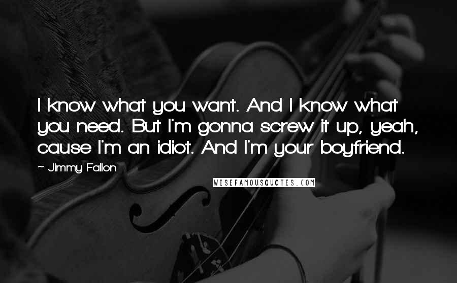 Jimmy Fallon Quotes: I know what you want. And I know what you need. But I'm gonna screw it up, yeah, cause I'm an idiot. And I'm your boyfriend.