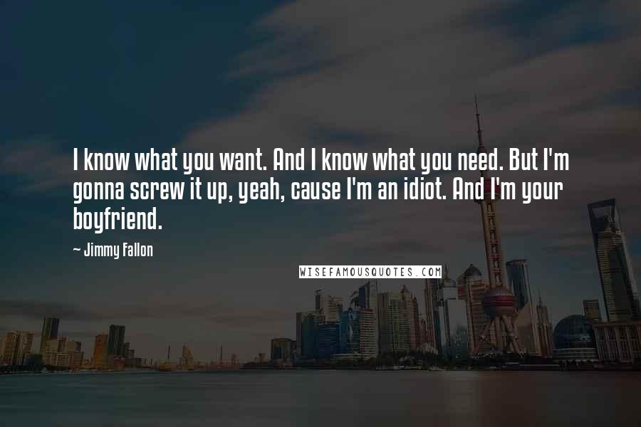 Jimmy Fallon Quotes: I know what you want. And I know what you need. But I'm gonna screw it up, yeah, cause I'm an idiot. And I'm your boyfriend.