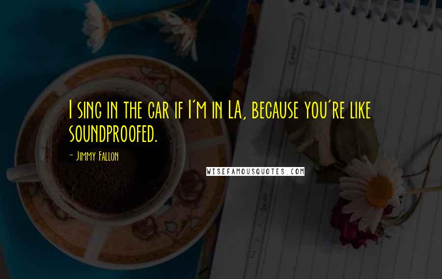 Jimmy Fallon Quotes: I sing in the car if I'm in LA, because you're like soundproofed.