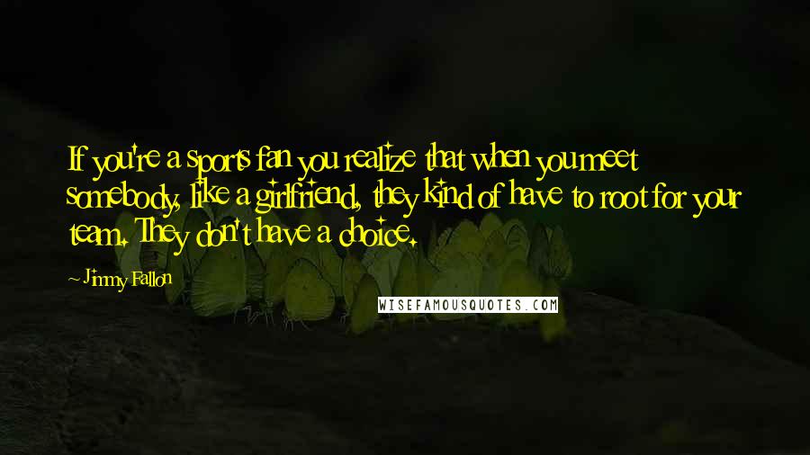 Jimmy Fallon Quotes: If you're a sports fan you realize that when you meet somebody, like a girlfriend, they kind of have to root for your team. They don't have a choice.